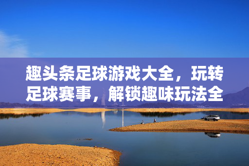 趣头条足球游戏大全，玩转足球赛事，解锁趣味玩法全解析