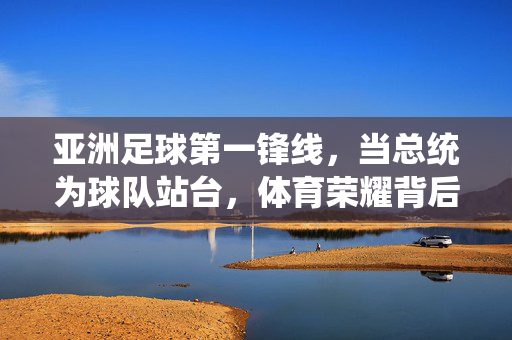 亚洲足球第一锋线，当总统为球队站台，体育荣耀背后的国家叙事