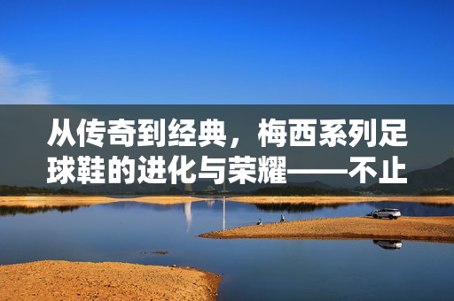 从传奇到经典，梅西系列足球鞋的进化与荣耀——不止是球鞋，更是足球文化的传承
