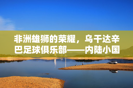 非洲雄狮的荣耀，乌干达辛巴足球俱乐部——内陆小国足球的骄傲与精神图腾