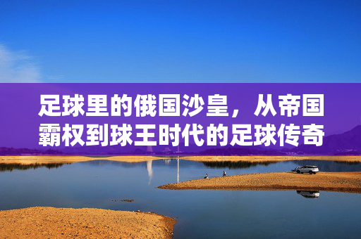 足球里的俄国沙皇，从帝国霸权到球王时代的足球传奇