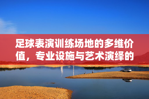 足球表演训练场地的多维价值，专业设施与艺术演绎的融合