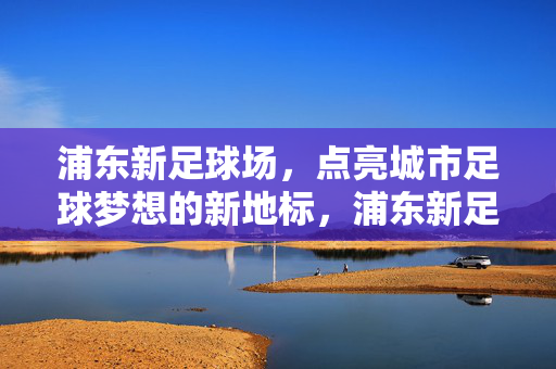 浦东新足球场,点亮城市足球梦想的新地标,浦东新足球场,点亮城市足球梦想的新地标