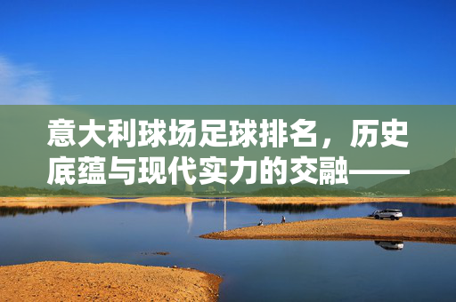 意大利球场足球排名，历史底蕴与现代实力的交融——绿茵殿堂的排名解析