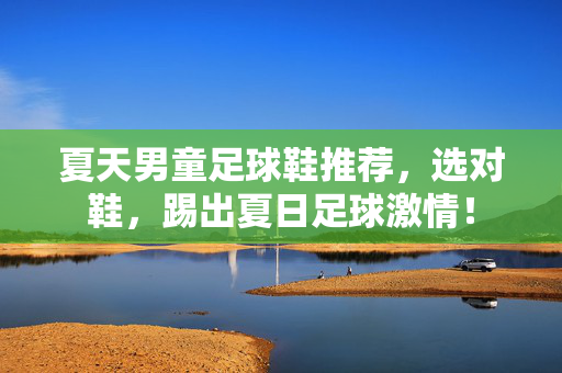 夏天男童足球鞋推荐，选对鞋，踢出夏日足球激情！