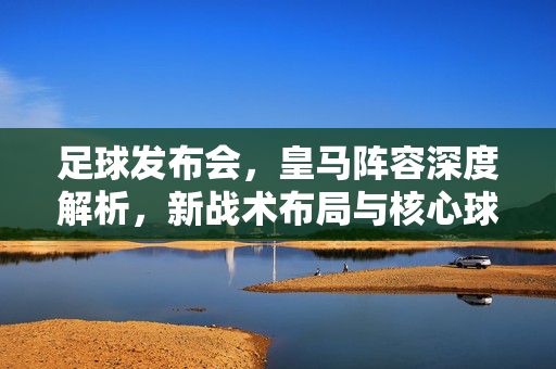 足球发布会，皇马阵容深度解析，新战术布局与核心球员定位，为新赛季蓄力