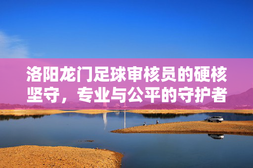 洛阳龙门足球审核员的硬核坚守，专业与公平的守护者