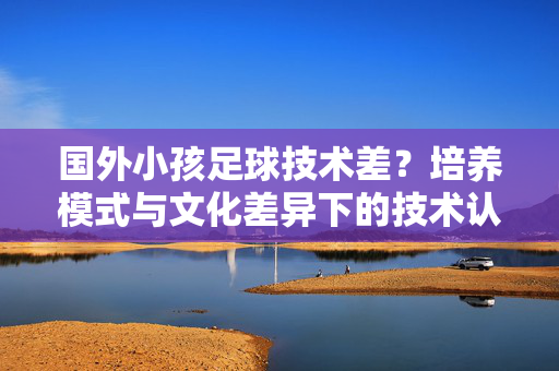 国外小孩足球技术差？培养模式与文化差异下的技术认知差异