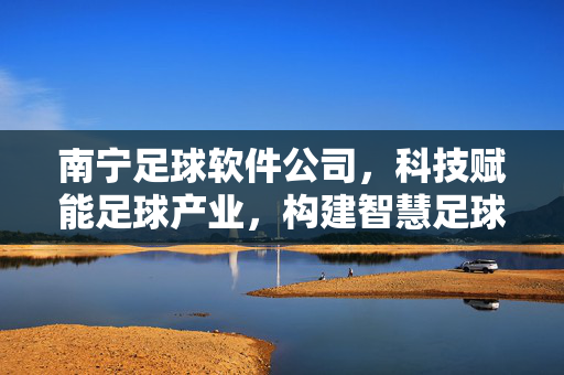 南宁足球软件公司，科技赋能足球产业，构建智慧足球新生态