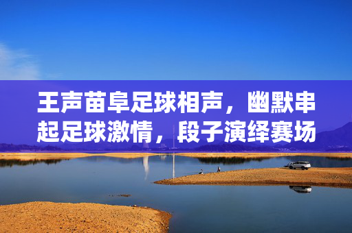 王声苗阜足球相声，幽默串起足球激情，段子演绎赛场风云