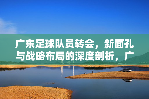 广东足球队员转会，新面孔与战略布局的深度剖析，广东足球队员转会，新面孔与战略布局的深度剖析