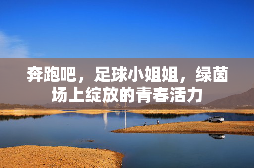 奔跑吧，足球小姐姐，绿茵场上绽放的青春活力
