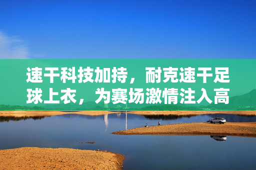 速干科技加持，耐克速干足球上衣，为赛场激情注入高效动力