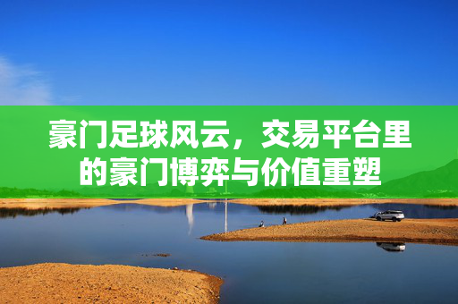 豪门足球风云，交易平台里的豪门博弈与价值重塑