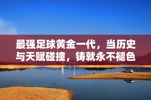 最强足球黄金一代,当历史与天赋碰撞,铸就永不褪色的巅峰印记