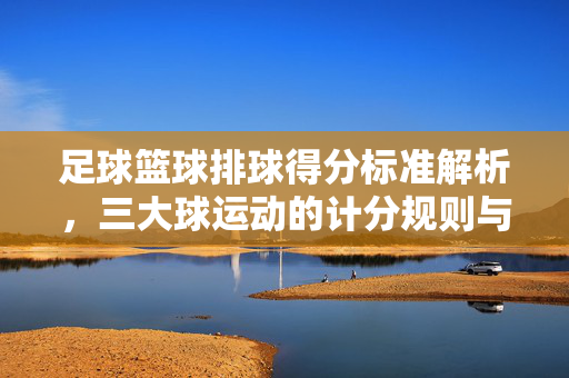 足球篮球排球得分标准解析，三大球运动的计分规则与特点