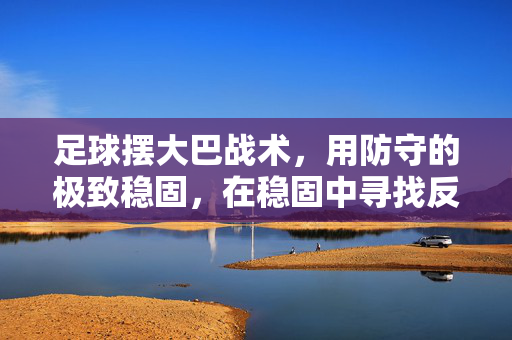 足球摆大巴战术，用防守的极致稳固，在稳固中寻找反击的破局之道，足球大巴战术，以极致防守稳固防线，于稳固中寻找反击破局之道