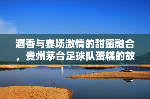 酒香与赛场激情的甜蜜融合，贵州茅台足球队蛋糕的故事