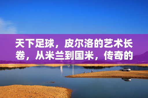 天下足球，皮尔洛的艺术长卷，从米兰到国米，传奇的足球诗篇，皮尔洛的艺术长卷，从米兰到国米的传奇足球诗篇