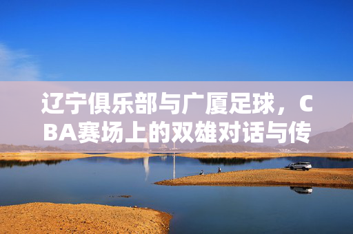 辽宁俱乐部与广厦足球，CBA赛场上的双雄对话与传承印记