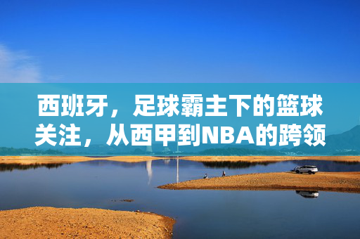 西班牙，足球霸主下的篮球关注，从西甲到NBA的跨领域热忱——解析国民对篮球与足球的持续热爱