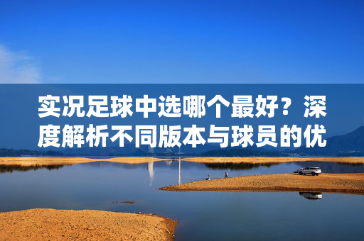 实况足球中选哪个最好？深度解析不同版本与球员的优劣，助你找到最优解