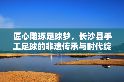 匠心雕琢足球梦，长沙县手工足球的非遗传承与时代绽放