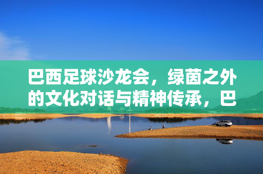 巴西足球沙龙会，绿茵之外的文化对话与精神传承，巴西足球沙龙会，绿茵之外的文化对话与精神传承