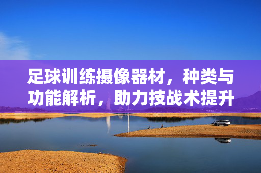 足球训练摄像器材，种类与功能解析，助力技战术提升