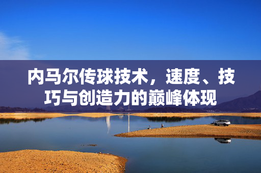 内马尔传球技术,速度、技巧与创造力的巅峰体现