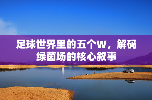 足球世界里的五个W，解码绿茵场的核心叙事
