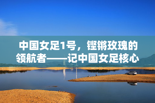 中国女足1号，铿锵玫瑰的领航者——记中国女足核心球员的赛场征程与时代担当