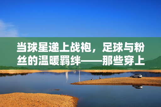 当球星递上战袍，足球与粉丝的温暖羁绊——那些穿上明星球衣的幸运粉丝