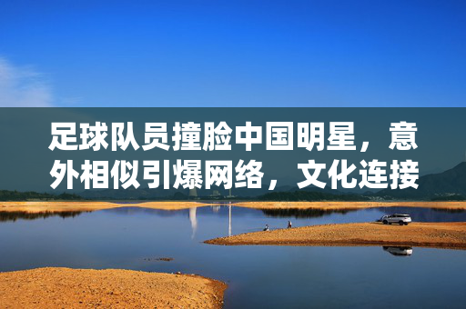 足球队员撞脸中国明星，意外相似引爆网络，文化连接的趣味火花，足球队员撞脸中国明星，意外相似引爆网络，文化连接的趣味火花