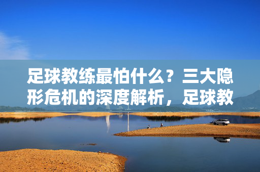 足球教练最怕什么？三大隐形危机的深度解析，足球教练最怕什么？三大隐形危机的深度解析