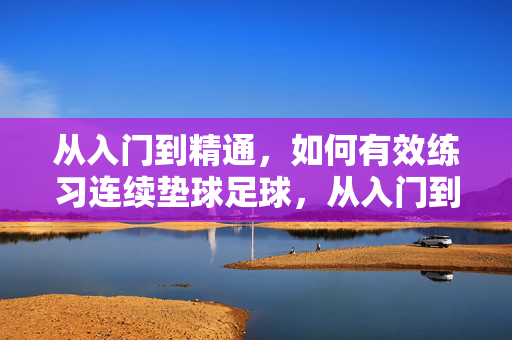 从入门到精通，如何有效练习连续垫球足球，从入门到精通，有效练习足球连续垫球的方法