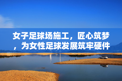 女子足球场施工，匠心筑梦，为女性足球发展筑牢硬件基石，女子足球场施工，匠心筑梦，为女性足球发展筑牢硬件基石