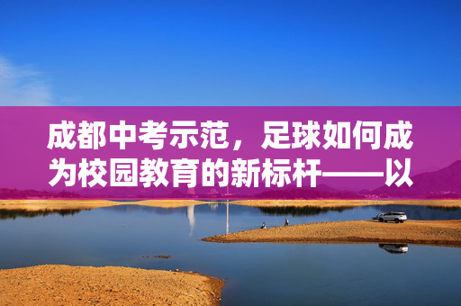 成都中考示范，足球如何成为校园教育的新标杆——以球育才，为中考注入体育活力，成都中考示范，足球如何成为校园教育的新标杆——以球育才，为中考注入体育活力
