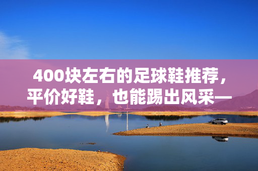 400块左右的足球鞋推荐，平价好鞋，也能踢出风采——不同位置与需求的实用选择，400元平价足球鞋推荐，不同位置与需求的实用选择，踢出风采