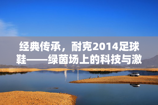 经典传承,耐克2014足球鞋——绿茵场上的科技与激情印记,经典传承,耐克2014足球鞋——绿茵场上的科技与激情印记