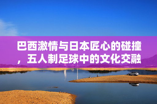 巴西激情与日本匠心的碰撞，五人制足球中的文化交融与竞技魅力，巴西激情与日本匠心的碰撞，五人制足球中的文化交融与竞技魅力