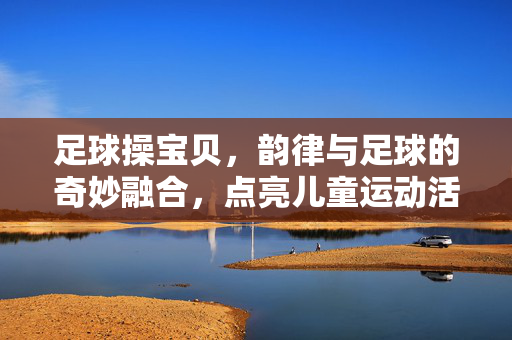 足球操宝贝，韵律与足球的奇妙融合，点亮儿童运动活力，足球操宝贝，韵律与足球的奇妙融合，点亮儿童运动活力