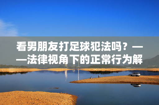 看男朋友打足球犯法吗？——法律视角下的正常行为解析，看男朋友打足球犯法吗？——法律视角下的正常行为解析