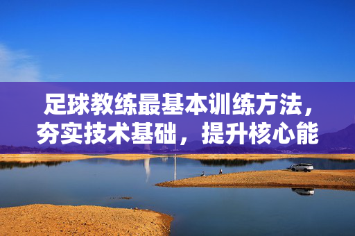 足球教练最基本训练方法,夯实技术基础,提升核心能力,足球教练基本训练方法,夯实技术基础,提升核心能力