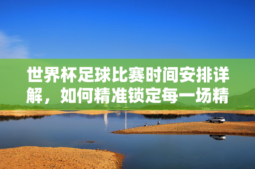 世界杯足球比赛时间安排详解，如何精准锁定每一场精彩对决
