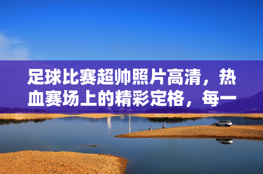 足球比赛超帅照片高清,热血赛场上的精彩定格,每一帧都是激情与力量的完美呈现