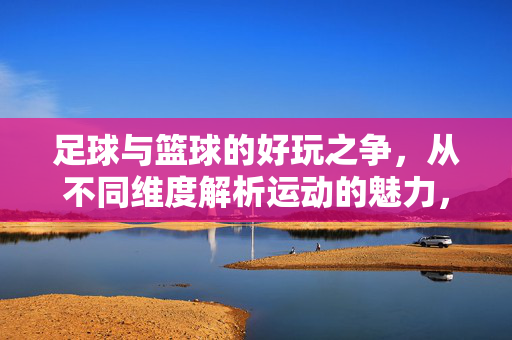 足球与篮球的好玩之争，从不同维度解析运动的魅力，足球与篮球的好玩之争，从不同维度解析运动魅力
