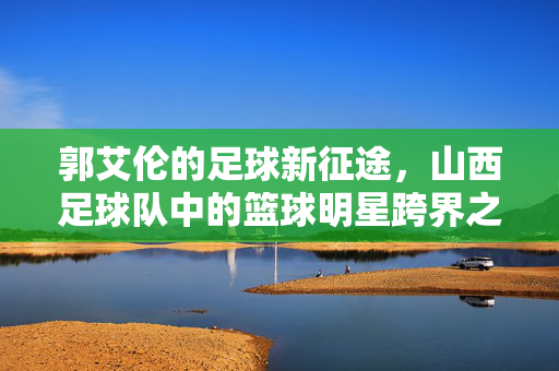 郭艾伦的足球新征途，山西足球队中的篮球明星跨界之旅，郭艾伦的足球新征途，山西足球队中的篮球明星跨界之旅