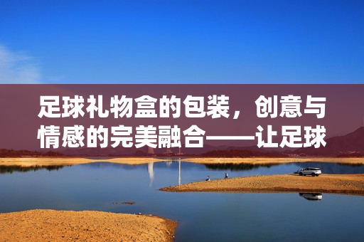 足球礼物盒的包装，创意与情感的完美融合——让足球迷的礼物更有仪式感与趣味性，足球礼物盒的包装，创意与情感的完美融合——让足球迷的礼物更有仪式感与趣味性