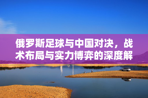 俄罗斯足球与中国对决，战术布局与实力博弈的深度解析，俄罗斯足球与中国对决，战术布局与实力博弈的深度解析